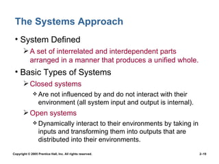 The Systems Approach System Defined A set of interrelated and interdependent parts arranged in a manner that produces a unified whole. Basic Types of Systems Closed systems Are not influenced by and do not interact with their environment (all system input and output is internal). Open systems Dynamically interact to their environments by taking in inputs and transforming them into outputs that are distributed into their environments. 