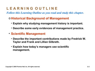 L E A R N I N G  O U T L I N E  Follow this Learning Outline as you read and study this chapter. Historical Background of Management Explain why studying management history is important. Describe some early evidences of management practice. Scientific Management Describe the important contributions made by Fredrick W. Taylor and Frank and Lillian Gilbreth. Explain how today’s managers use scientific management. 
