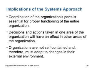 Implications of the Systems Approach Coordination of the organization’s parts is essential for proper functioning of the entire organization. Decisions and actions taken in one area of the  organization will have an effect in other areas of the organization. Organizations are not self-contained and, therefore, must adapt to changes in their external environment. 