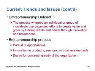 Current Trends and Issues (cont’d) Entrepreneurship Defined The process whereby an individual or group of individuals use organized efforts to create value and grow by fulfilling wants and needs through innovation and uniqueness. Entrepreneurship process Pursuit of opportunities Innovation in products, services, or business methods Desire for continual growth of the organization 