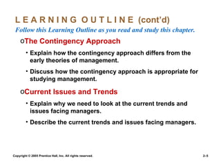 L E A R N I N G  O U T L I N E  (cont’d)  Follow this Learning Outline as you read and study this chapter. The Contingency Approach Explain how the contingency approach differs from the early theories of management. Discuss how the contingency approach is appropriate for studying management. Current Issues and Trends Explain why we need to look at the current trends and issues facing managers. Describe the current trends and issues facing managers. 