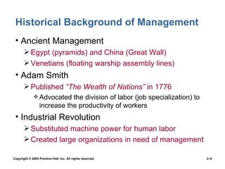 Historical Background of Management Ancient Management Egypt (pyramids) and China (Great Wall) Venetians (floating warship assembly lines) Adam Smith Published  “The Wealth of Nations”  in 1776 Advocated the division of labor (job specialization) to increase the productivity of workers Industrial Revolution Substituted machine power for human labor Created large organizations in need of management 