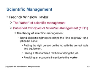 Scientific Management Fredrick Winslow Taylor The “father” of scientific management Published  Principles of Scientific Management  (1911) The theory of scientific management Using scientific methods to define the “one best way” for a job to be done: Putting the right person on the job with the correct tools and equipment. Having a standardized method of doing the job. Providing an economic incentive to the worker. 