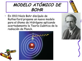 MODELO ATÓMICO DE
BOHR
• En 1913 Niels Bohr discípulo de
Rutherford propone un nuevo modelo
para el átomo de Hidrógeno aplicando
acertadamente la Teoría Cuántica de la
radiación de Planck.
 