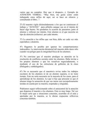 varios que no cumplen. Hay que ir despacio....). Ejemplo de
ATENCIÓN VERBAL: “Muy bien, me gusta como están
trabajando estos niños de aquí, así se hace en silencio y
consultando el libro...”.

2º) El maestro vigila disimuladamente a los que no comienzan el
trabajo y “ACECHA” para pillarles aunque sea en el intento de
hacer algo bueno. No perdamos la ocasión de pasearnos junto al
alumno y reforzar ese intento. Este alumno es el que necesita un
tipo de atención (refuerzo) por cada intento.

3º) La atención a los niños que van bien, debe ser cada vez más
esporádica y aleatoria.

4º) Hagamos lo posible por ignorar los comportamientos
indeseables. La intervención dictatorial del maestro debe darse sólo
cuando vea peligro para la integridad física de los alumnos.

5º) No conviene que el maestro prodigue su atención en la
resolución de conflictos sociales entre los alumnos. Debe invitar a
los propios alumnos a que los resuelven negociadamente, o
mediante el uso de las estructuras de gobierno de la clase
(Delegado y subdelegados).

6º) No es necesario que el maestro/a revise todos los trabajos
escolares de los alumnos ni de un alumno siquiera, si no tiene
tiempo. Esto no sería necesario en la mayoría de los casos, para el
aprendizaje de los alumnos. Lo que sí hay que procurar es que el
alumno tenga la sensación de que sus tareas son escrupulosamente
tenidas en cuenta por su maestra, respetadas y elogiadas.

Podríamos seguir reflexionando sobre el autocontrol de la atención
que dispensa el maestro a los alumnos. Esto es muy largo. Tal vez
lo mejor sería que a situaciones concretas, ocurridas en el aula y
aportadas por la maestra, se le dieran respuestas reflexivas
concretas también.

                   ***********************
 
