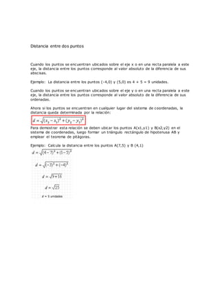 Distancia entre dos puntos
Cuando los puntos se encuentran ubicados sobre el eje x o en una recta paralela a este
eje, la distancia entre los puntos corresponde al valor absoluto de la diferencia de sus
abscisas.
Ejemplo: La distancia entre los puntos (-4,0) y (5,0) es 4 + 5 = 9 unidades.
Cuando los puntos se encuentran ubicados sobre el eje y o en una recta paralela a este
eje, la distancia entre los puntos corresponde al valor absoluto de la diferencia de sus
ordenadas.
Ahora si los puntos se encuentran en cualquier lugar del sistema de coordenadas, la
distancia queda determinada por la relación:
Para demostrar esta relación se deben ubicar los puntos A(x1,y1) y B(x2,y2) en el
sistema de coordenadas, luego formar un triángulo rectángulo de hipotenusa AB y
emplear el teorema de pitágoras.
Ejemplo: Calcula la distancia entre los puntos A(7,5) y B (4,1)
 