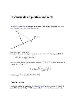 Distancia de un punto a una recta
En Geometría euclidiana, la distancia de un punto a una recta es la distancia más corta
entre ese punto y un punto de una línea o recta.
Sean A un punto y D una recta.
Se define la distancia entre A y D como la distancia mínima entre A y un punto M de D.
Para una recta D definida por su ecuación reducida y siendo A un punto de
la forma
Obsérvese que
Demostración
La distancia mínima se ubica en la proyección ortogonal del punto M sobre D, es decir el
punto M' de la recta D tal que (MM') sea perpendicular a ella. En efecto, si se toma otro
 