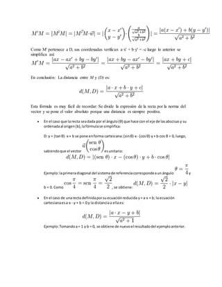 Como M' pertenece a D, sus coordenadas verifican a·x' + b·y' = -c luego lo anterior se
simplifica así:
En conclusión: La distancia entre M y (D) es:
Esta fórmula es muy fácil de recordar: Se divide la expresión de la recta por la norma del
vector y se pone el valor absoluto porque una distancia es siempre positiva.
 En el caso que la recta seadada por el ángulo(θ) que hace con el eje de lasabscisasy su
ordenadaal origen(b),lafórmulase simplifica:
D: y = (tanθ) ·x + b se pone enforma cartesiana:(sinθ)·x - (cosθ)·y+ b·cos θ = 0, luego,
sabiendoque el vector esunitario:
Ejemplo:laprimeradiagonal del sistemade referenciacorrespondeaun ángulo y
b = 0. Como , se obtiene:
 En el caso de unarecta definidaporsuecuaciónreducida y= a·x + b; la ecuación
cartesianaesa·x - y + b = 0 y la distanciaa ellaes:
Ejemplo:Tomandoa= 1 y b = 0, se obtiene de nuevoel resultadodel ejemploanterior.
 