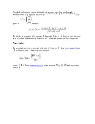 Se calcula de la misma manera la distancia de un punto y un plano en el espacio
tridimensional: Si la ecuación del plano es ; y el
punto es , entonces:
Lo anterior se generaliza a los espacios de dimensión finita n, y la distancia entre un punto
y un hiperplano (subespacio de dimensión n-1), añadiendo cuantas variables hagan falta.
Vectorial
En un espacio vectorial ortonormal, si la recta (d ) pasa por B y tiene como vector director
, la distancia entre el punto A y la recta (d) es
donde es el producto vectorial de los vectores y y es la norma del
vector .
 