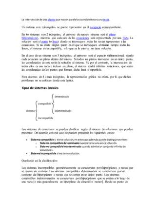 La intersecciónde dos planos que nosonparaleloscoincidentesesuna recta.
Un sistema con incógnitas se puede representar en el n-espacio correspondiente.
En los sistemas con 2 incógnitas, el universo de nuestro sistema será el plano
bidimensional, mientras que cada una de las ecuaciones será representada por una recta. La
solución será el punto (o línea) donde se intersequen todas las rectas representan a las
ecuaciones. Si no existe ningún punto en el que se intersequen al mismo tiempo todas las
líneas, el sistema es incompatible, o lo que es lo mismo, no tiene solución.
En el caso de un sistema con 3 incógnitas, el universo será el espacio tridimensional, siendo
cada ecuación un plano dentro del mismo. Si todos los planos intersecan en un único punto,
las coordenadas de este serán la solución al sistema. Si, por el contrario, la intersección de
todos ellos es una recta o incluso un plano, el sistema tendrá infinitas soluciones, que serán
las coordenadas de los puntos que forman dicha línea o superficie.
Para sistemas de 4 o más incógnitas, la representación gráfica no existe, por lo que dichos
problemas no se enfocan desde esta óptica.
Tipos de sistemas lineales
Los sistemas de ecuaciones se pueden clasificar según el número de soluciones que pueden
presentar. De acuerdo con ese caso se pueden presentar los siguientes casos:
 Sistemacompatible si tiene solución,eneste casoademás puede distinguirseentre:
o Sistemacompatible determinado cuandotiene unaúnicasolución.
o Sistemacompatible indeterminado cuandoadmite unconjuntoinfinitode
soluciones.
 Sistemaincompatible si no tiene solución.
Quedando así la clasificación:
Los sistemas incompatibles geométricamente se caracterizan por (hiper)planos o rectas que
se cruzan sin cortarse. Los sistemas compatibles determinados se caracterizan por un
conjunto de (hiper)planos o rectas que se cortan en un único punto. Los sistemas
compatibles indeterminados se caracterizan por (hiper)planos que se cortan a lo largo de
una recta [o más generalmente un hiperplano de dimensión menor]. Desde un punto de
 