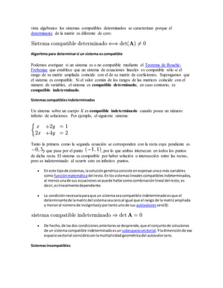 vista algebraico los sistemas compatibles determinados se caracterizan porque el
determinante de la matriz es diferente de cero:
Algoritmopara determinarsi un sistema escompatible
Podemos averiguar si un sistema es o no compatible mediante el Teorema de Rouché-
Frobenius que establece que un sistema de ecuaciones lineales es compatible sólo si el
rango de su matriz ampliada coincide con el de su matriz de coeficientes. Supongamos que
el sistema es compatible. Si el valor común de los rangos de las matrices coincide con el
número de variables, el sistema es compatible determinado; en caso contrario, es
compatible indeterminado.
Sistemascompatiblesindeterminados
Un sistema sobre un cuerpo K es compatible indeterminado cuando posee un número
infinito de soluciones. Por ejemplo, el siguiente sistema:
Tanto la primera como la segunda ecuación se corresponden con la recta cuya pendiente es
y que pasa por el punto , por lo que ambas intersecan en todos los puntos
de dicha recta. El sistema es compatible por haber solución o intersección entre las rectas,
pero es indeterminado al ocurrir esto en infinitos puntos.
 En este tipode sistemas,lasolucióngenéricaconsiste enexpresarunao más variables
como funciónmatemáticadel resto.Enlossistemaslinealescompatiblesindeterminados,
al menosunade sus ecuacionesse puede hallarcomocombinaciónlineal delresto,es
decir,eslinealmentedependiente.
 La condiciónnecesariaparaque un sistemaseacompatible indeterminadoesque el
determinantede lamatrizdel sistemaseaceroal igual que el rango de la matrizampliada
y menoral númerode incógnitas(yportantounode sus autovalores será0):
 De hecho,de lasdos condicionesanterioresse desprende,que el conjuntode soluciones
de un sistemacompatible indeterminadoesun subespaciovectorial.Yladimensiónde ese
espaciovectorial coincidiráconlamultiplicidadgeométricadel autovalorcero.
Sistemasincompatibles
 