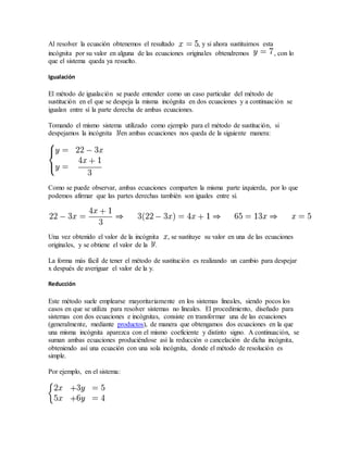Al resolver la ecuación obtenemos el resultado , y si ahora sustituimos esta
incógnita por su valor en alguna de las ecuaciones originales obtendremos , con lo
que el sistema queda ya resuelto.
Igualación
El método de igualación se puede entender como un caso particular del método de
sustitución en el que se despeja la misma incógnita en dos ecuaciones y a continuación se
igualan entre sí la parte derecha de ambas ecuaciones.
Tomando el mismo sistema utilizado como ejemplo para el método de sustitución, si
despejamos la incógnita en ambas ecuaciones nos queda de la siguiente manera:
Como se puede observar, ambas ecuaciones comparten la misma parte izquierda, por lo que
podemos afirmar que las partes derechas también son iguales entre sí.
Una vez obtenido el valor de la incógnita , se sustituye su valor en una de las ecuaciones
originales, y se obtiene el valor de la .
La forma más fácil de tener el método de sustitución es realizando un cambio para despejar
x después de averiguar el valor de la y.
Reducción
Este método suele emplearse mayoritariamente en los sistemas lineales, siendo pocos los
casos en que se utiliza para resolver sistemas no lineales. El procedimiento, diseñado para
sistemas con dos ecuaciones e incógnitas, consiste en transformar una de las ecuaciones
(generalmente, mediante productos), de manera que obtengamos dos ecuaciones en la que
una misma incógnita aparezca con el mismo coeficiente y distinto signo. A continuación, se
suman ambas ecuaciones produciéndose así la reducción o cancelación de dicha incógnita,
obteniendo así una ecuación con una sola incógnita, donde el método de resolución es
simple.
Por ejemplo, en el sistema:
 