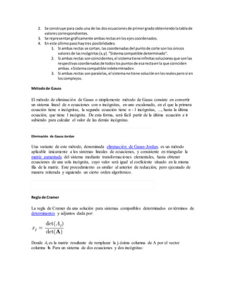 2. Se construye para cada una de las dosecuacionesde primergradoobteniendolatablade
valorescorrespondientes.
3. Se representangráficamente ambasrectasenlosejescoordenados.
4. En este últimopasohaytres posibilidades:
1. Si ambas rectas se cortan, lascoordenadasdel puntode corte son losúnicos
valoresde lasincógnitas(x,y)."Sistemacompatible determinado".
2. Si ambas rectas soncoincidentes,el sistematieneinfinitassolucionesque sonlas
respectivascoordenadasde todoslospuntosde esarectaenla que coinciden
ambas.«Sistemacompatibleindeterminado».
3. Si ambas rectas sonparalelas,el sistemanotiene soluciónenlosrealesperosi en
loscomplejos.
Métodode Gauss
El método de eliminación de Gauss o simplemente método de Gauss consiste en convertir
un sistema lineal de n ecuaciones con n incógnitas, en uno escalonado, en el que la primera
ecuación tiene n incógnitas, la segunda ecuación tiene n - 1 incógnitas, ..., hasta la última
ecuación, que tiene 1 incógnita. De esta forma, será fácil partir de la última ecuación e ir
subiendo para calcular el valor de las demás incógnitas.
Eliminación de Gauss-Jordan
Una variante de este método, denominada eliminación de Gauss-Jordan, es un método
aplicable únicamente a los sistemas lineales de ecuaciones, y consistente en triangular la
matriz aumentada del sistema mediante transformaciones elementales, hasta obtener
ecuaciones de una sola incógnita, cuyo valor será igual al coeficiente situado en la misma
fila de la matriz. Este procedimiento es similar al anterior de reducción, pero ejecutado de
manera reiterada y siguiendo un cierto orden algorítmico.
Regla de Cramer
La regla de Cramer da una solución para sistemas compatibles determinados en términos de
determinantes y adjuntos dada por:
Donde Aj es la matriz resultante de remplazar la j-ésima columna de A por el vector
columna b. Para un sistema de dos ecuaciones y dos incógnitas:
 