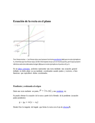 Ecuación de la recta en el plano
Tres líneasrectas — Las líneasrojay azul poseenlamismapendiente(m) que eneste ejemploes
½, mientrasque laslíneasrojay verde interceptanal eje yenel mismopunto,porloque poseen
idénticovalorde ordenadaal origen(b) que eneste ejemploesel puntox=0,y=1.
En un plano cartesiano, podemos representar una recta mediante una ecuación general
definida en dicho plano ya sea mediante coordenadas usando puntos y vectores, o bien
funciones que especifican dichas coordenadas.
Pendiente y ordenada al origen
Dada una recta mediante un punto, , y una pendiente :
Se puede obtener la ecuación de la recta a partir de la fórmula de la pendiente (ecuación
punto-pendiente):
Donde es la tangente del ángulo que forma la recta con el eje de abscisasX.
 