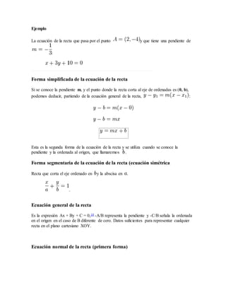 Ejemplo
La ecuación de la recta que pasa por el punto y que tiene una pendiente de
:
Forma simplificada de la ecuación de la recta
Si se conoce la pendiente m, y el punto donde la recta corta al eje de ordenadas es (0, b),
podemos deducir, partiendo de la ecuación general de la recta, :
Esta es la segunda forma de la ecuación de la recta y se utiliza cuando se conoce la
pendiente y la ordenada al origen, que llamaremos .
Forma segmentaria de la ecuación de la recta (ecuación simétrica
Recta que corta el eje ordenado en y la abscisa en .
.
Ecuación general de la recta
Es la expresión Ax + By + C = 0,10 -A/B representa la pendiente y -C/B señala la ordenada
en el origen en el caso de B diferente de cero. Datos suficientes para representar cualquier
recta en el plano cartesiano XOY.
Ecuación normal de la recta (primera forma)
 
