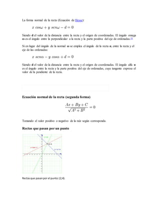 La forma normal de la recta (Ecuación de Hesse):
Siendo d el valor de la distancia entre la recta y el origen de coordenadas. El ángulo omega
ω es el ángulo entre la perpendicular a la recta y la parte positiva del eje de ordenadas.11
Si en lugar del ángulo de la normal ω se emplea el ángulo de la recta α, entre la recta y el
eje de las ordenadas:
Siendo d el valor de la distancia entre la recta y el origen de coordenadas. El ángulo alfa α
es el ángulo entre la recta y la parte positiva del eje de ordenadas, cuya tangente expresa el
valor de la pendiente de la recta.
Ecuación normal de la recta (segunda forma)
Tomando el valor positivo o negativo de la raíz según corresponda.
Rectas que pasan por un punto
Rectasque pasanpor el punto:(2,4).
 