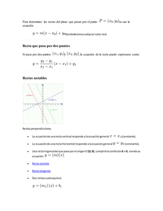 Para determinar las rectas del plano que pasan por el punto se usa la
ecuación
Dondemtomacualquiervalorreal.
Recta que pasa por dos puntos
Si pasa por dos puntos y , la ecuación de la recta puede expresarse como:
Rectas notables
Rectasperpendiculares.
 La ecuaciónde unarecta vertical responde alaecuacióngeneral (constante).
 La ecuaciónde unarecta horizontal responde alaecuacióngeneral (constante).
 Una recta trigonoidal que pase porel origenO (0, 0), cumplirálacondición b = 0, siendosu
ecuación: .
 Recta secante
 Recta tangente
 Dos rectascualesquiera:
 