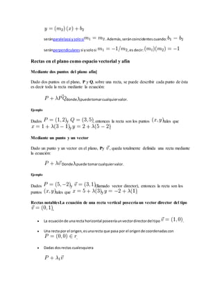 seránparalelassi ysolosi .Además,seráncoincidentescuando:
seránperpendiculares si ysolosi ,es decir:
Rectas en el plano como espacio vectorial y afín
Mediante dos puntos del plano afín[
Dado dos puntos en el plano, P y Q, sobre una recta, se puede describir cada punto de ésta
es decir toda la recta mediante la ecuación:
donde puedetomarcualquiervalor.
Ejemplo
Dados y , entonces la recta son los puntos tales que
y .
Mediante un punto y un vector
Dado un punto y un vector en el plano, Py , queda totalmente definida una recta mediante
la ecuación:
Donde puede tomarcualquiervalor.
Ejemplo
Dados y (llamado vector director), entonces la recta son los
puntos tales que y .
Rectas notablesLa ecuación de una recta vertical poseería un vector director del tipo
.
 La ecuaciónde unarecta horizontal poseeríaunvectordirectordel tipo .
 Una recta por el origen,esunarecta que pasa por el origende coordenadascon
.
 Dadas dosrectas cualesquiera
 
