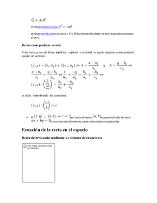 seránparalelassi ysolosi .
seránperpendiculares si ysolosi y son perpendiculares,esdecirsuproductoescalar
escero.
Rectas como producto escalar
Toda recta ya sea de forma implícita, explicita o vectorial se puede expresar como producto
escalar de vectores:
es decir, renombrando las constantes:
 Si por tanto el vector esperpendicularalarecta
y a sus vectoresdirectores,yportantoa todas susparalelas.
Ecuación de la recta en el espacio
Recta determinada mediante un sistema de ecuaciones
 