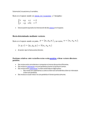Sistemade 2 ecuacionesy3 variables.
Recta en el espacio usando un sistema de 2 ecuaciones y 3 incógnitas:
 Esta ecuaciónequivaleala intersecciónde dos planos enel espacio.
Recta determinada mediante vectores
Recta en el espacio usando un punto, , y un vector, :
 Al vector se le llamavectordirector.
Posiciones relativas entre rectasDos rectas serán paralelas si tiene vectores directores
paralelos.
 Dos rectas serán coincidentessi compartenal menosdospuntosdiferentes.
 Dos rectasse intersecan si nosonparalelasytienenunpuntoencomún.
 Dos rectasserán coplanarias5
si estáncontenidasenalgúnplano.
o Dos rectasson coplanariassi y solosi o biensoncoincidentesobiense intersecan
o biensonparalelas.
 Dos rectasse cruzan notasi no sonparalelasni tienenpuntoscomunes.
 