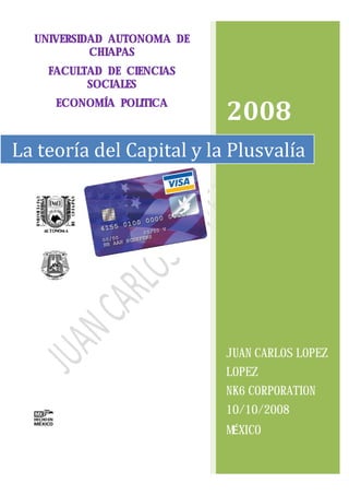 UNIVERSIDAD AUTONOMA DE
           CHIAPAS
    FACULTAD DE CIENCIAS
          SOCIALES
     ECONOMÍA POLITICA
                            2008
La teoría del Capital y la Plusvalía




                            JUAN CARLOS LOPEZ
                            LOPEZ
                            NK6 CORPORATION
                            10/10/2008
                            MÉXICO
 