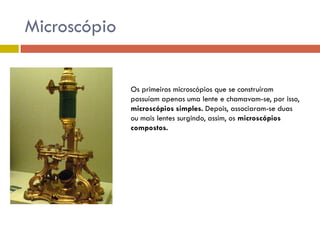 Microscópio

Os primeiros microscópios que se construíram
possuíam apenas uma lente e chamavam-se, por isso,
microscópios simples. Depois, associaram-se duas
ou mais lentes surgindo, assim, os microscópios
compostos.

 