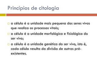 Princípios de citologia






a célula é a unidade mais pequena dos seres vivos
que realiza os processos vitais;
a célula é a unidade morfológica e fisiológica do
ser vivo;
a célula é a unidade genética do ser vivo, isto é,
cada célula resulta da divisão de outras préexistentes.

 