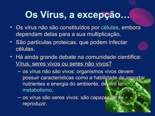 Os vírus não são constituídos por  células , embora dependam delas para a sua multiplicação. São partículas proteicas, que podem infectar células. Há ainda grande debate na comunidade científica:  Vírus, seres vivos ou seres não vivos? os vírus não são vivos: organismos vivos devem possuir características como a habilidade de importar nutrientes e energia do ambiente, devem ter  metabolismo . os vírus são seres vivos: são capazes de se reproduzir. 