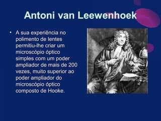 A sua experiência no polimento de lentes permitiu-lhe criar um microscópio óptico simples com um poder ampliador de mais de 200 vezes, muito superior ao poder ampliador do microscópio óptico composto de Hooke. 