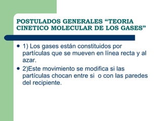 POSTULADOS GENERALES “TEORIA CINETICO MOLECULAR DE LOS GASES” 1) Los gases están constituidos por partículas que se mueven en línea recta y al azar. 2)Este movimiento se modifica si las partículas chocan entre si  o con las paredes del recipiente. 