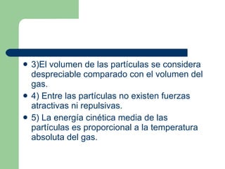 3)El volumen de las partículas se considera despreciable comparado con el volumen del gas. 4) Entre las partículas no existen fuerzas atractivas ni repulsivas. 5) La energía cinética media de las partículas es proporcional a la temperatura absoluta del gas. 