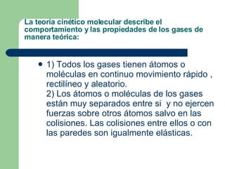 La teoría cinético molecular describe el comportamiento y las propiedades de los gases de manera teórica:  1) Todos los gases tienen átomos o moléculas en continuo movimiento rápido , rectilíneo y aleatorio. 2) Los átomos o moléculas de los gases están muy separados entre si  y no ejercen fuerzas sobre otros átomos salvo en las colisiones. Las colisiones entre ellos o con las paredes son igualmente elásticas. 