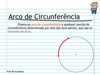Arco de Circunferência
        Chama-se arco de circunferência a qualquer porção da
circunferência determinada por dois dos seus pontos, que são os
extremos do arco.
                                            B




                                   A




Prof. Bruno Bastos
 