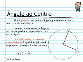 Ângulo ao Centro
       Um ângulo ao centro é um ângulo que tem o vértice no
centro da circunferência.

        Numa circunferência, a ângulos                A
ao centro iguais correspondem arcos e
cordas iguais.

        A amplitude de um arco de
circunferência é igual à amplitude do             B
ângulo ao centro que lhe corresponde.


               ˆ
              ABC    AC
                                                              C




Prof. Bruno Bastos
 