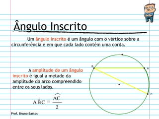 Ângulo Inscrito
        Um ângulo inscrito é um ângulo com o vértice sobre a
circunferência e em que cada lado contém uma corda.



                                     B
                                                               A
         A amplitude de um ângulo
 inscrito é igual a metade da
 amplitude do arco compreendido
 entre os seus lados.
                                                                   C

               ˆ     AC
              ABC
                     2
Prof. Bruno Bastos
 
