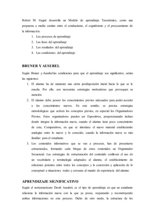 Robert M. Gagné desarrolla un Modelo de aprendizaje Taxonómico, como una
propuesta a medio camino entre el conductismo, el cognitivismo y el procesamiento de
la información.
1. Los procesos de aprendizaje
2. Las fases del aprendizaje
3. Los resultados del aprendizaje
4. Las condiciones del aprendizaje
BRUNER Y AUSUBEL
Según Bruner y Ausubel las condiciones para que el aprendizaje sea significativo, serían
las siguientes:
1. El alumno ha de mantener una cierta predisposición inicial hacia lo que se le
enseña. Por ello, son necesarias estrategias motivadoras que provoquen su
atención.
2. El alumno debe poseer los conocimientos previos adecuados para poder acceder
a los conocimientos nuevos. En este sentido, se precisa estrategias
metodológicas que activen los conceptos previos, en especial los Organizadores
Previos. Estos organizadores pueden ser Expositivos, proporcionando incluso
donde integrar la información nueva, cuando el alumno tiene poco conocimiento
de esta; Comparativos, en que se introduce el nuevo material estableciendo
analogías entre lo nuevo y lo conocido, cuando la información nueva es más
familiar para el estudiante.
3. Los contenidos informativos que se van a procesar, han de presentarse
estructurados, formando cada bloque de estos contenidos un Organizador
Secuencial. Las estrategias de estructuración del contenido conllevan el uso de
un vocabulario y terminología adaptados al alumno, el establecimiento de
relaciones potentes entre todos los conceptos y la concreción y aplicación de lo
conceptual a situaciones reales y cercanas al mundo de experiencia del alumno.
APRENDIZAJE SIGNIFICATIVO
Según el norteamericano David Ausubel, es el tipo de aprendizaje en que un estudiante
relaciona la información nueva con la que ya posee, reajustando y reconstruyendo
ambas informaciones en este proceso. Dicho de otro modo, la estructura de los
 