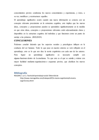 conocimientos previos condiciona los nuevos conocimientos y experiencias, y éstos, a
su vez, modifican y reestructuran aquellos.
El aprendizaje significativo ocurre cuando una nueva información se conecta con un
concepto relevante preexistente en la estructura cognitiva, esto implica que las nuevas
ideas, conceptos y proposiciones pueden se aprendidos significativamente en la medida
en que otras ideas, conceptos o proposiciones relevantes estén adecuadamente claras y
disponibles en la estructura cognitiva del individuo y que funcionen como un punto de
anclaje a las primeras. (ROLDAN)
CONCLUSIONES
Podemos concluir diciendo que los aspectos sociales y psicológicos influyen en la
conducta del ser humano. Todo lo que pase en nuestro entorno se verá reflejado en el
aprendizaje, esto es lo que nos dice la teoría cognitivista con cada uno de los autores.
Para lograr un aprendizaje significativo es necesario cumplir con
algunas funciones dentro de la enseñanza. Ya que este es el que se asimila y retiene con
mayor facilidad mediante organizaciones o esquemas previos, que clasifican los nuevos
conceptos.
Bibliografía
ROLDAN,I. (s.f.). Teoría delaprendizajesocial.Obtenidode
http://www.monografias.com/trabajos107/la-teoria-cognitivista/la-teoria-
cognitivista.shtml
 