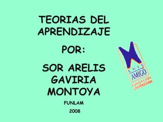 TEORIAS DEL APRENDIZAJE POR: SOR ARELIS GAVIRIA MONTOYA FUNLAM 2008 