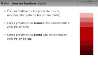 Valor, tom ou luminosidade É a quantidade de luz presente na cor, adicionando preto ou branco ao matiz; Cores próximas do  branco  são consideradas com  valor alto ; Cores próximas do  preto  são consideradas com  valor baixo . 