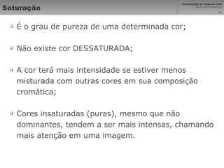 Saturação É o grau de pureza de uma determinada cor; Não existe cor DESSATURADA; A cor terá mais intensidade se estiver menos misturada com outras cores em sua composição cromática; Cores insaturadas (puras), mesmo que não dominantes, tendem a ser mais intensas, chamando mais atenção em uma imagem. 
