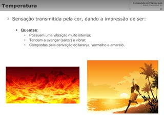 Temperatura Sensação transmitida pela cor, dando a impressão de ser: Quentes : Possuem uma vibração muito intensa; Tendem a avançar (saltar) e vibrar; Compostas pela derivação do laranja, vermelho e amarelo. 