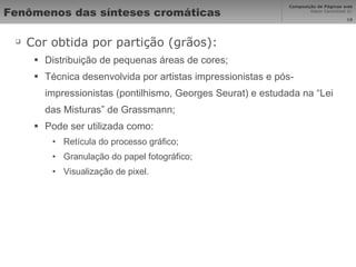 Fenômenos das sínteses cromáticas Cor obtida por partição (grãos): Distribuição de pequenas áreas de cores; Técnica desenvolvida por artistas impressionistas e pós-impressionistas (pontilhismo, Georges Seurat) e estudada na “Lei das Misturas” de Grassmann; Pode ser utilizada como: Retícula do processo gráfico; Granulação do papel fotográfico; Visualização de pixel. 