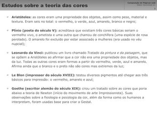 Estudos sobre a teoria das cores Aristóteles:  as cores eram uma propriedade dos objetos, assim como peso, material e textura. Eram seis no total: o vermelho, o verde, azul, amarelo, branco e negro; Plínio (poeta do século V):  acreditava que existiam três cores básicas seriam o vermelho vivo, o ametista e uma outra que chamou de conchífera (uma espécie de rosa perolado). O amarelo foi excluído por estar associado a mulheres (era usado no véu nupcial); Leonardo da Vinci:  publicou um livro chamado  Tratado da pintura e da paisagem , que se opõem a Aristóteles ao afirmar que a cor não era uma propriedade dos objetos, mas da luz. Todas as outras cores eram formas a partir do vermelho, verde, azul e amarelo. Afirma ainda que o branco e o preto não são cores mas extremos da luz; Le Blon (impressor do século XVIII):  testou diversos pigmentos até chegar aos três básicos para impressão: o vermelho, amarelo e azul; Goethe (escritor alemão do século XIX):  criou um tratado sobre as cores que poria abaixo a teoria de Newton (início do movimento de arte Impressionista). Suas observações sobre a fisiologia e psicologia da cor, além da forma como os humanos a interpretam, foram usadas base para criar a Gestal. 