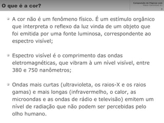 O que é a cor? A cor não é um fenômeno físico. É um estímulo orgânico que interpreta o reflexo da luz vinda de um objeto que foi emitida por uma fonte luminosa, correspondente ao espectro visível; Espectro visível é o comprimento das ondas eletromagnéticas, que vibram à um nível visível, entre 380 e 750 nanômetros; Ondas mais curtas (ultravioleta, os raios-X e os raios gamas) e mais longas (infravermelho, o calor, as microondas e as ondas de rádio e televisão) emitem um nível de radiação que não podem ser percebidas pelo olho humano. 