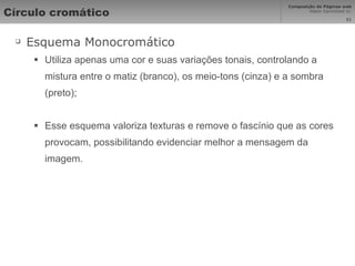 Círculo cromático Esquema Monocromático Utiliza apenas uma cor e suas variações tonais, controlando a mistura entre o matiz (branco), os meio-tons (cinza) e a sombra (preto); Esse esquema valoriza texturas e remove o fascínio que as cores provocam, possibilitando evidenciar melhor a mensagem da imagem. 