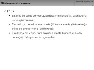 Sistemas de cores HSB Sistema de cores por estrutura física tridimensional, baseado na percepção humana; Formado por tonalidade ou matiz (Hue), saturação (Saturation) e brilho ou luminosidade (Brightness); É utilizado em vídeo, para auxiliar a mente humana que não consegue distinguir cores agrupadas. 