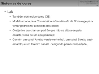 Sistemas de cores Lab Também conhecido como CIE; Modelo criado pela  Commission Internationale de I’Eclairage  para tentar padronizar a medida das cores; O objetivo era criar um padrão que não se altera-se pela característica de um equipamento; Contém um canal A (eixo verde-vermelho), um canal B (eixo azul-amarelo) e um terceiro canal L designado para luminosidade. 