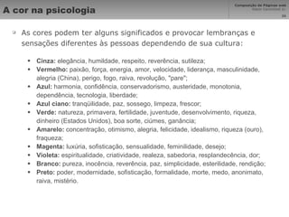 A cor na psicologia As cores podem ter alguns significados e provocar lembranças e sensações diferentes às pessoas dependendo de sua cultura: Cinza:  elegância, humildade, respeito, reverência, sutileza; Vermelho:  paixão, força, energia, amor, velocidade, liderança, masculinidade, alegria (China), perigo, fogo, raiva, revolução, "pare"; Azul:  harmonia, confidência, conservadorismo, austeridade, monotonia, dependência, tecnologia, liberdade; Azul ciano:  tranqüilidade, paz, sossego, limpeza, frescor; Verde:  natureza, primavera, fertilidade, juventude, desenvolvimento, riqueza, dinheiro (Estados Unidos), boa sorte, ciúmes, ganância; Amarelo:  concentração, otimismo, alegria, felicidade, idealismo, riqueza (ouro), fraqueza; Magenta:  luxúria, sofisticação, sensualidade, feminilidade, desejo; Violeta:  espiritualidade, criatividade, realeza, sabedoria, resplandecência, dor; Branco:  pureza, inocência, reverência, paz, simplicidade, esterilidade, rendição; Preto:  poder, modernidade, sofisticação, formalidade, morte, medo, anonimato, raiva, mistério. 