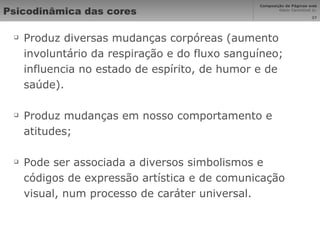 Psicodinâmica das cores Produz diversas mudanças corpóreas (aumento involuntário da respiração e do fluxo sanguíneo; influencia no estado de espírito, de humor e de saúde). Produz mudanças em nosso comportamento e atitudes; Pode ser associada a diversos simbolismos e códigos de expressão artística e de comunicação visual, num processo de caráter universal. 
