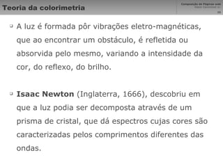 Teoria da colorimetria A luz é formada pôr vibrações eletro-magnéticas, que ao encontrar um obstáculo, é refletida ou absorvida pelo mesmo, variando a intensidade da cor, do reflexo, do brilho. Isaac Newton  (Inglaterra, 1666), descobriu em que a luz podia ser decomposta através de um prisma de cristal, que dá espectros cujas cores são caracterizadas pelos comprimentos diferentes das ondas. 